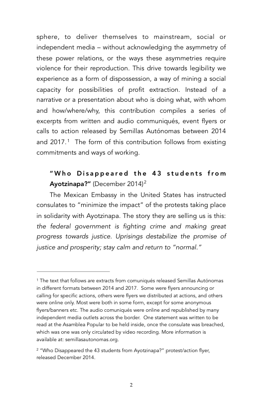 sphere, to deliver themselves to mainstream, social or independent media - without acknowledging the asymmetry of these power relations, or the ways these asymmetries require violence for their reproduction. This drive towards legibility we experience as a form of dispossession, a way of mining a social capacity for possibilities of profit extraction. Instead of a narrative or a presentation about who is doing what, with whom and how/where/why, this contribution compiles a series of excerpts from written and audio communiqués, event flyers or calls to action released by Semillas Auténomas between 2014 and 2017." The form of this contribution follows from existing  commitments and ways of working  “Who Disappeared the 43 students from  Ayotzinapa?” (December 2014)  The Mexican Embassy in the United States has instructed consulates to “minimize the impact” of the protests taking place in solidarity with Ayotzinapa. The story they are selling us is this: the federal government is fighting crime and making great progress towards justice. Uprisings destabilize the promise of  justice and prosperity; stay calm and return to “normal.”   The text that fllows sre extracts from comuniqués relessed Semilss Autgnomas in cfferent formats between 2014 and 2017. Same were fyers announcing or caling for speciic actions, cthers were fyers we distibuted atactons, and cthers were oniine onl. Most were both n some form, excapt for some anorymous. Ayersbanners etc. The audio comuniqués were anine and republishec by many independent medi autlets across the border. One statement ws writen to be e at the Asambles Populr to be held inside, once the consulate s breached, which was on was only circulated by video recording. More information s avaisble at:semilasautanomss.org  2 "Who Dissppeared the 43 studsnts from Ayotzinsps?” protest/actin fiyer, eleased December 2014. 